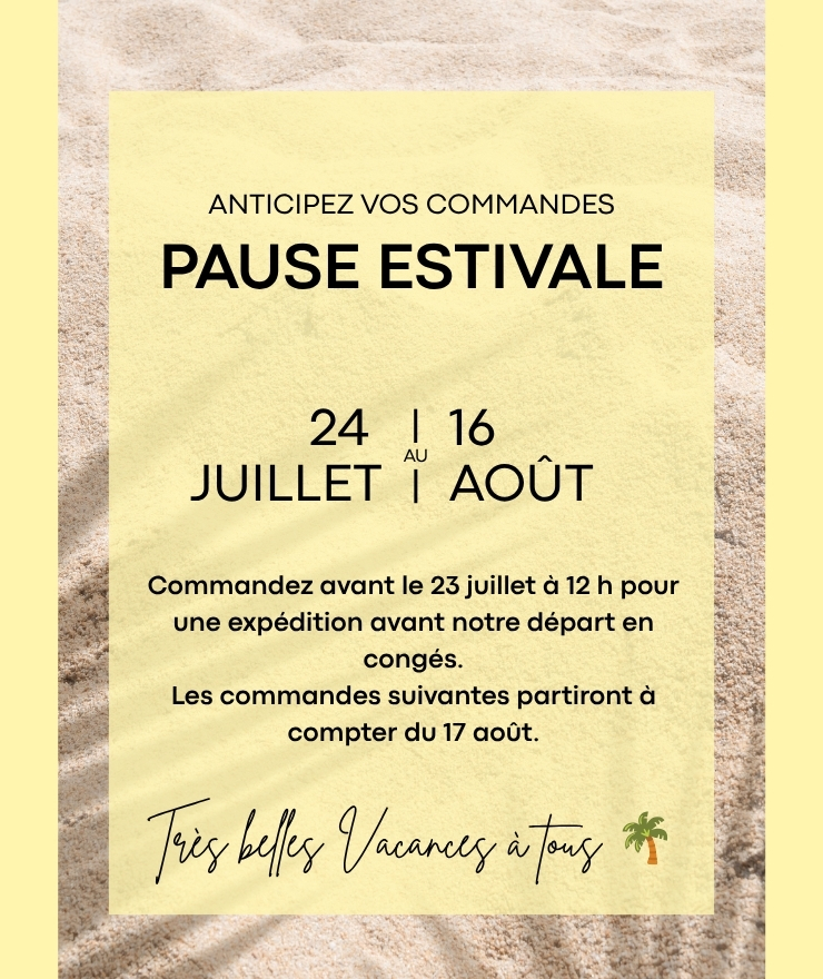 Pause estivale : anticipez vos commandes. Commandez avant le 23 juillet à 12 h pour une expédition avant notre départ en congés. Les commandes suivantes partiront à compter du 17 août. Très belles vacances à tous.